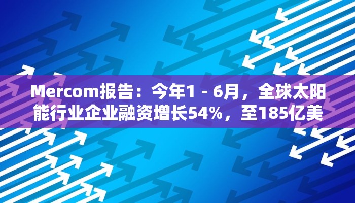 Mercom报告：今年1 - 6月，全球太阳能行业企业融资增长54%，至185亿美元
