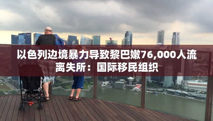 以色列边境暴力导致黎巴嫩76,000人流离失所：国际移民组织