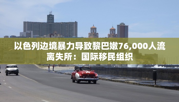 以色列边境暴力导致黎巴嫩76,000人流离失所：国际移民组织