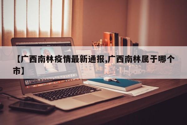 【广西南林疫情最新通报,广西南林属于哪个市】