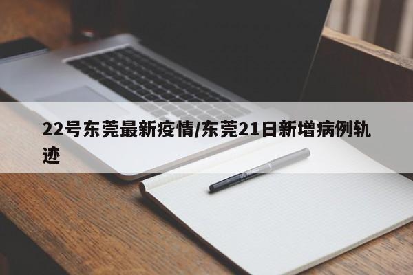 22号东莞最新疫情/东莞21日新增病例轨迹
