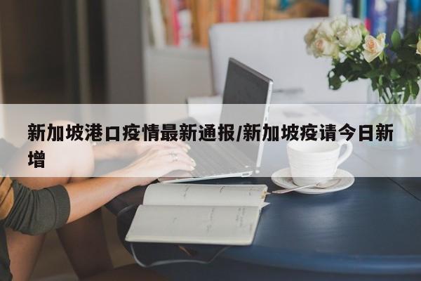 新加坡港口疫情最新通报/新加坡疫请今日新增