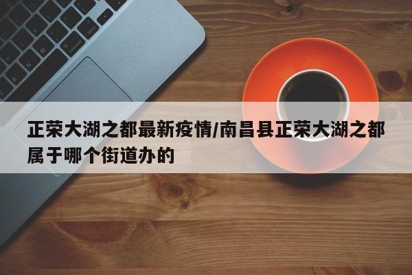 正荣大湖之都最新疫情/南昌县正荣大湖之都属于哪个街道办的
