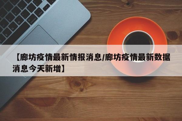 【廊坊疫情最新情报消息/廊坊疫情最新数据消息今天新增】