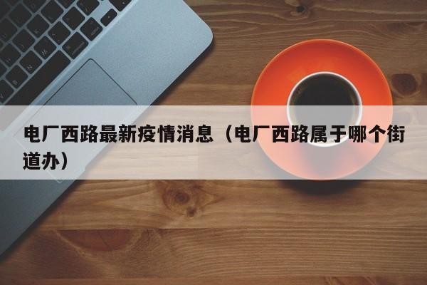 电厂西路最新疫情消息（电厂西路属于哪个街道办）