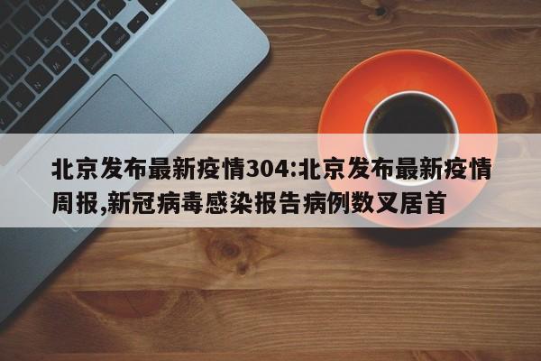 北京发布最新疫情304:北京发布最新疫情周报,新冠病毒感染报告病例数叉居首