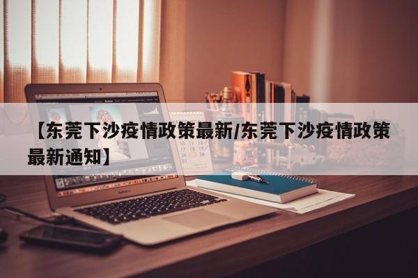 【东莞下沙疫情政策最新/东莞下沙疫情政策最新通知】