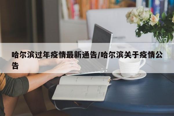 哈尔滨过年疫情最新通告/哈尔滨关于疫情公告