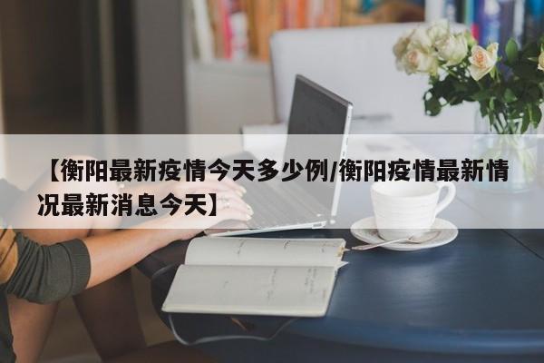 【衡阳最新疫情今天多少例/衡阳疫情最新情况最新消息今天】