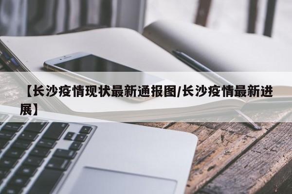 【长沙疫情现状最新通报图/长沙疫情最新进展】