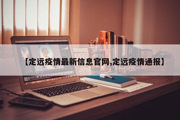 【定远疫情最新信息官网,定远疫情通报】