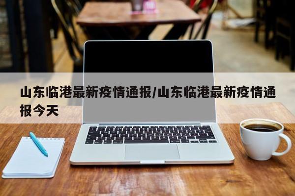 山东临港最新疫情通报/山东临港最新疫情通报今天