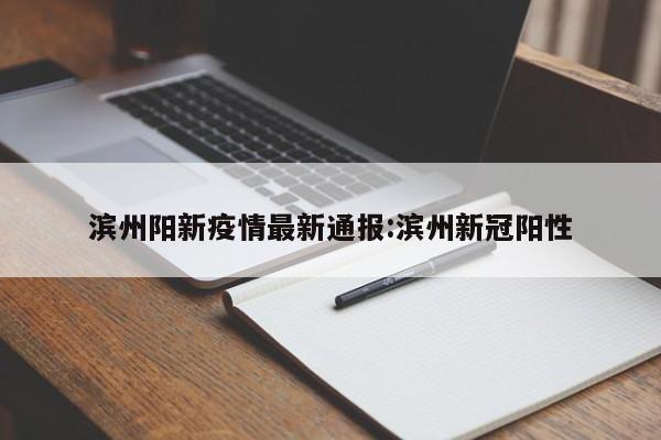 滨州阳新疫情最新通报:滨州新冠阳性