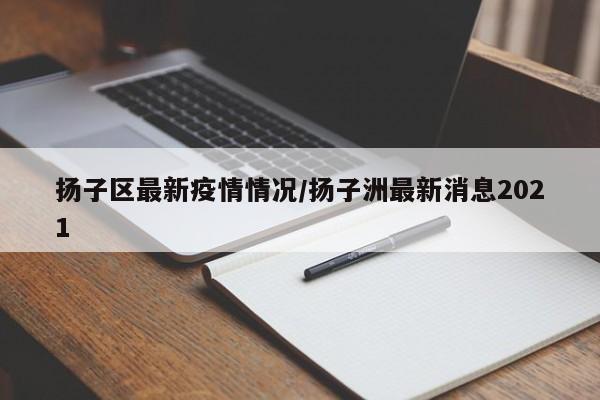 扬子区最新疫情情况/扬子洲最新消息2021