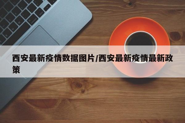 西安最新疫情数据图片/西安最新疫情最新政策