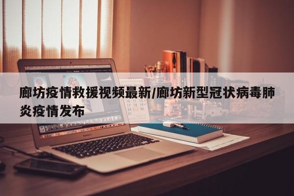 廊坊疫情救援视频最新/廊坊新型冠状病毒肺炎疫情发布