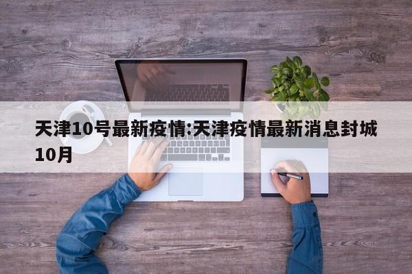 天津10号最新疫情:天津疫情最新消息封城10月
