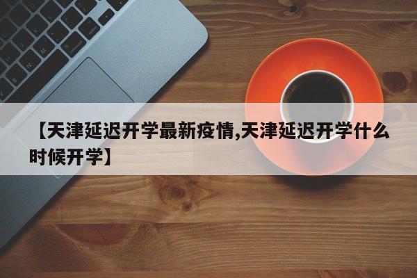 【天津延迟开学最新疫情,天津延迟开学什么时候开学】