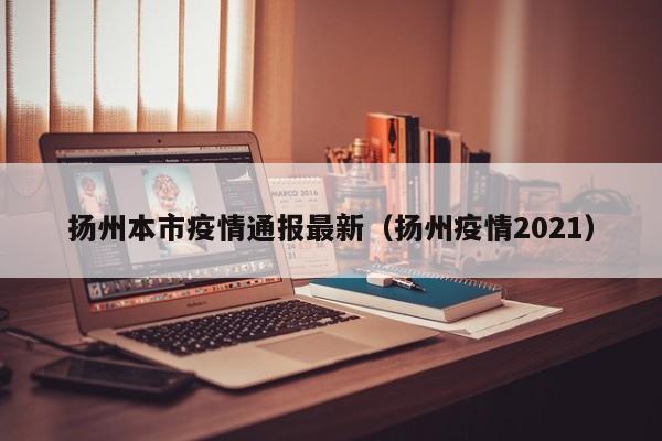 扬州本市疫情通报最新（扬州疫情2021）