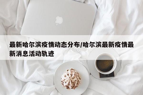最新哈尔滨疫情动态分布/哈尔滨最新疫情最新消息活动轨迹