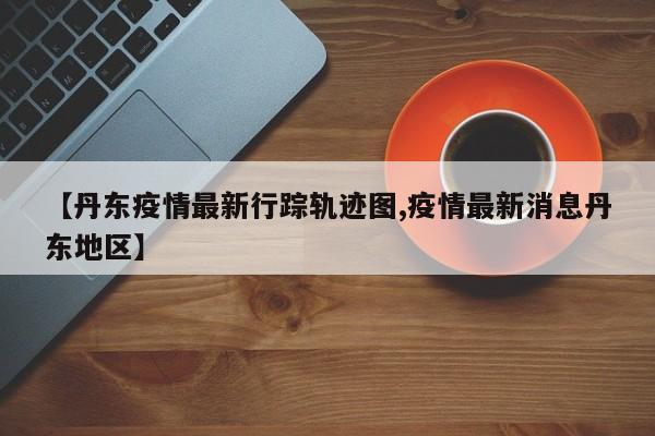 【丹东疫情最新行踪轨迹图,疫情最新消息丹东地区】