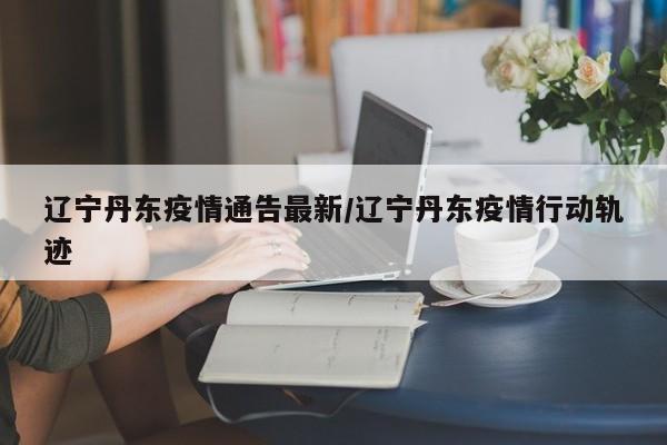辽宁丹东疫情通告最新/辽宁丹东疫情行动轨迹