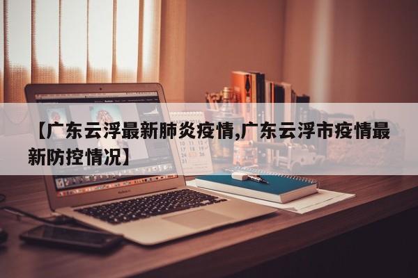 【广东云浮最新肺炎疫情,广东云浮市疫情最新防控情况】