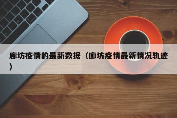 廊坊疫情的最新数据（廊坊疫情最新情况轨迹）