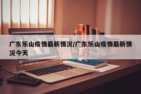 广东乐山疫情最新情况/广东乐山疫情最新情况今天