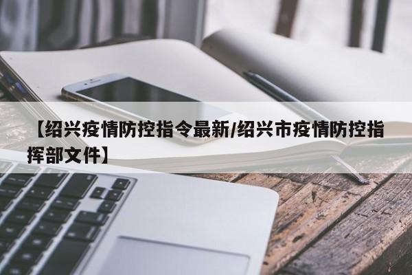 【绍兴疫情防控指令最新/绍兴市疫情防控指挥部文件】