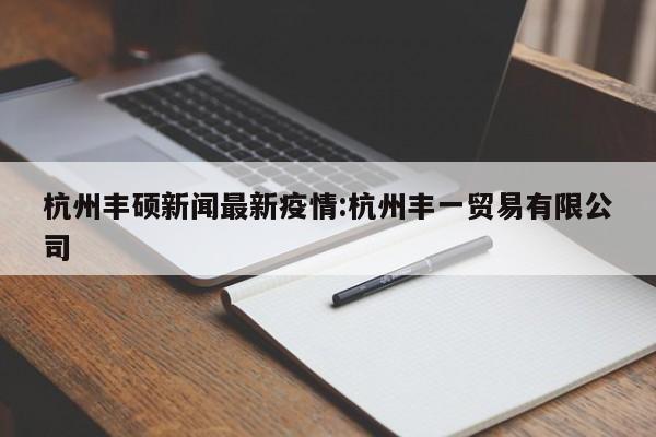 杭州丰硕新闻最新疫情:杭州丰一贸易有限公司
