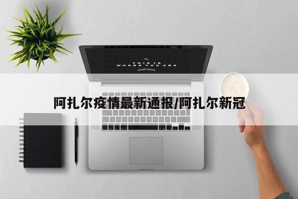 阿扎尔疫情最新通报/阿扎尔新冠
