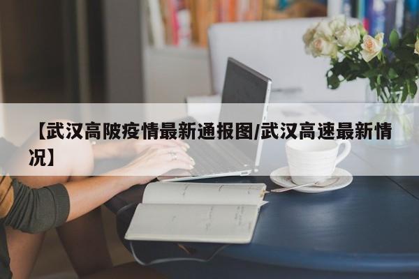 【武汉高陂疫情最新通报图/武汉高速最新情况】