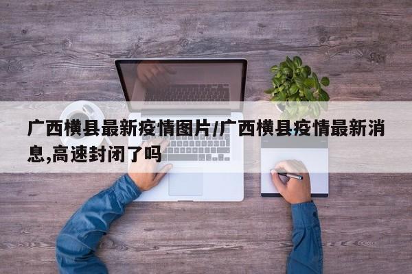 广西横县最新疫情图片/广西横县疫情最新消息,高速封闭了吗