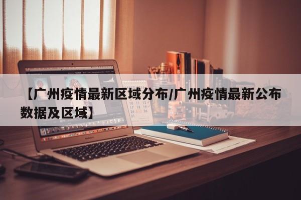 【广州疫情最新区域分布/广州疫情最新公布数据及区域】