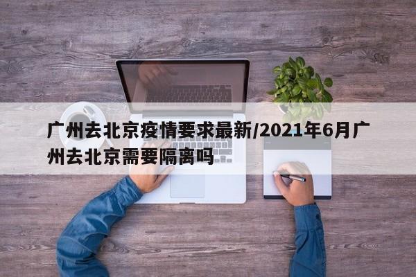 广州去北京疫情要求最新/2021年6月广州去北京需要隔离吗