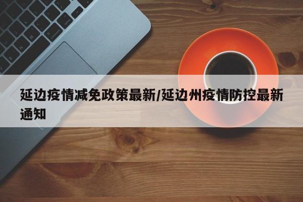 延边疫情减免政策最新/延边州疫情防控最新通知