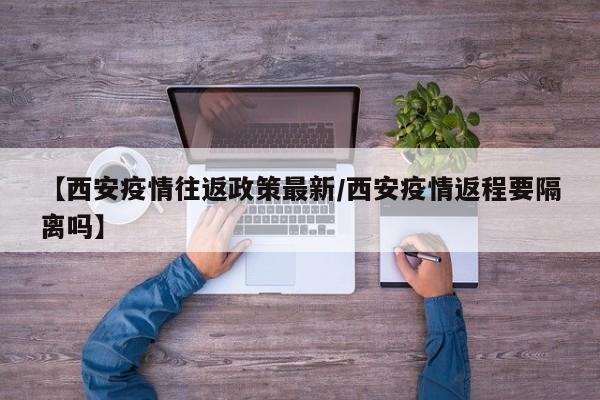 【西安疫情往返政策最新/西安疫情返程要隔离吗】