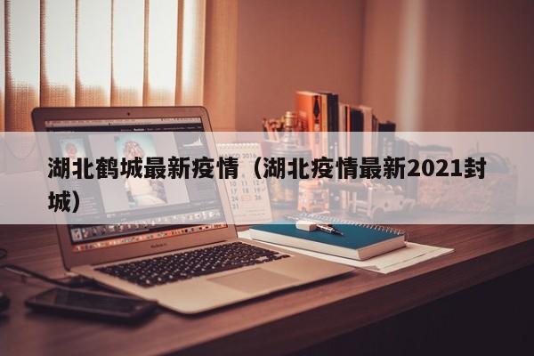 湖北鹤城最新疫情（湖北疫情最新2021封城）