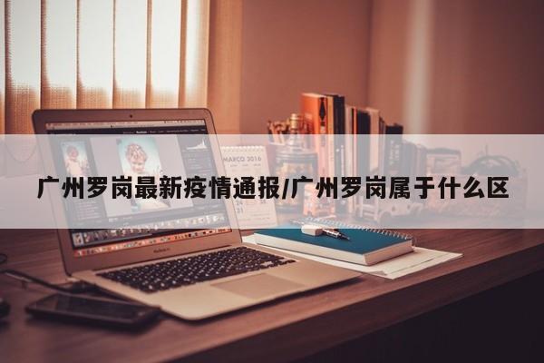 广州罗岗最新疫情通报/广州罗岗属于什么区