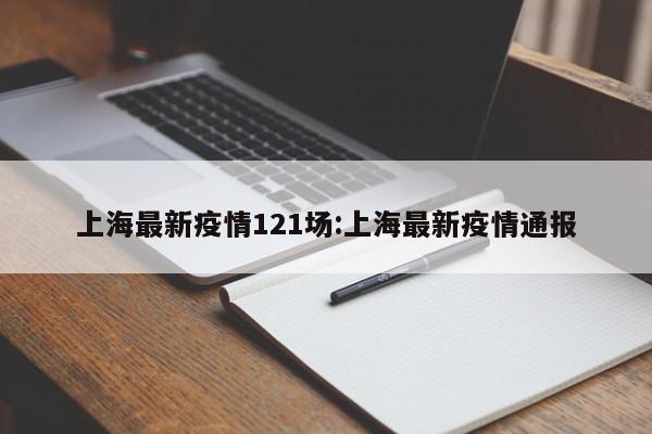 上海最新疫情121场:上海最新疫情通报