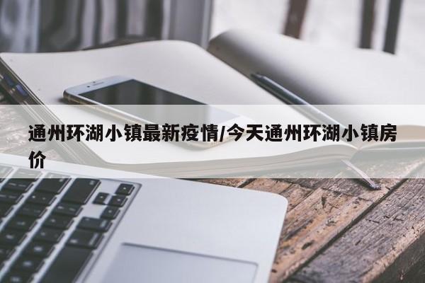 通州环湖小镇最新疫情/今天通州环湖小镇房价