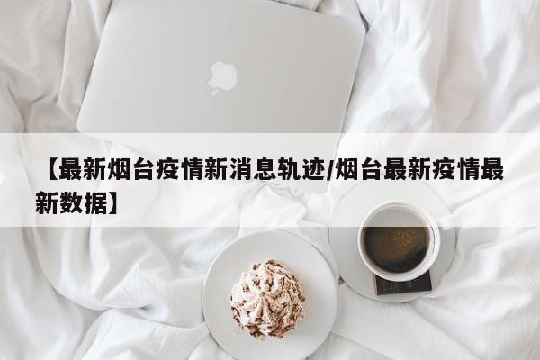 【最新烟台疫情新消息轨迹/烟台最新疫情最新数据】