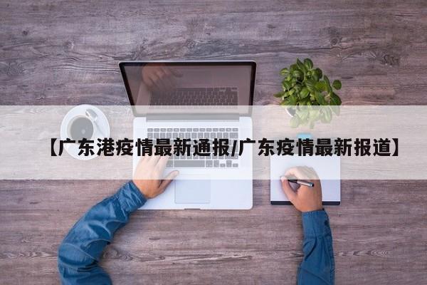 【广东港疫情最新通报/广东疫情最新报道】