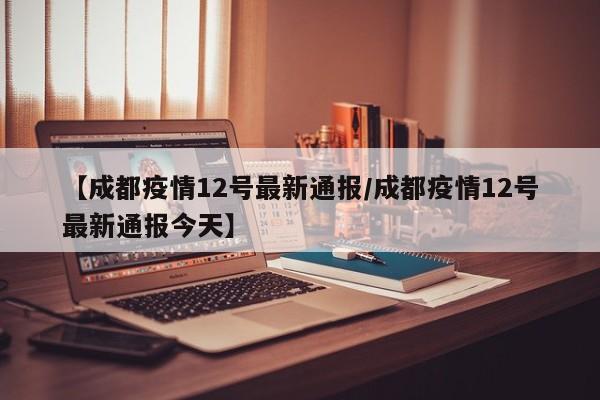 【成都疫情12号最新通报/成都疫情12号最新通报今天】