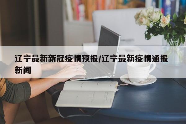 辽宁最新新冠疫情预报/辽宁最新疫情通报 新闻