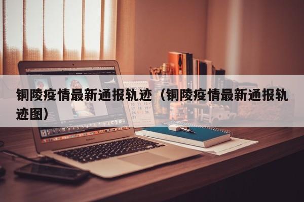 铜陵疫情最新通报轨迹（铜陵疫情最新通报轨迹图）