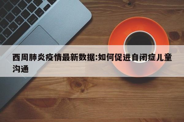 西周肺炎疫情最新数据:如何促进自闭症儿童沟通