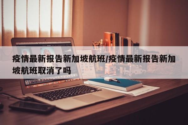 疫情最新报告新加坡航班/疫情最新报告新加坡航班取消了吗