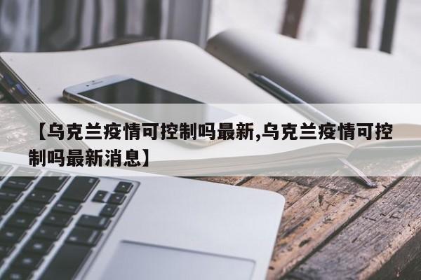 【乌克兰疫情可控制吗最新,乌克兰疫情可控制吗最新消息】